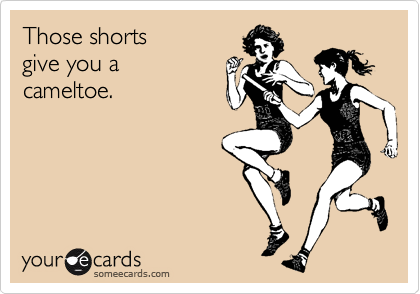 Those shorts  
give you a 
cameltoe.