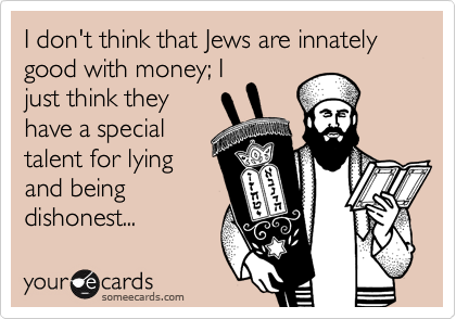 I don't think that Jews are innately good with money; I
just think they
have a special
talent for lying
and being
dishonest...
