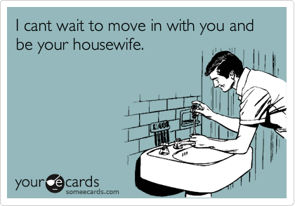 I cant wait to move in with you and be your housewife.