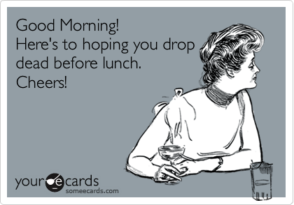 Good Morning!
Here's to hoping you drop
dead before lunch.
Cheers!