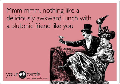 Mmm mmm, nothing like a deliciously awkward lunch with
a plutonic friend like you
