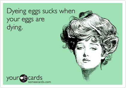 Dyeing eggs sucks when
your eggs are
dying.