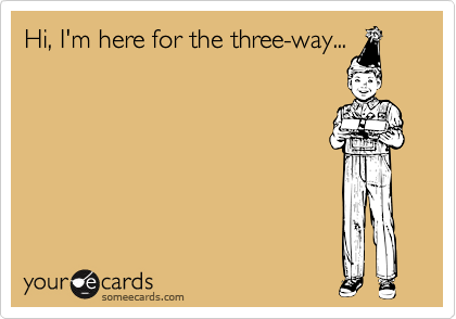 Hi, I'm here for the three-way...