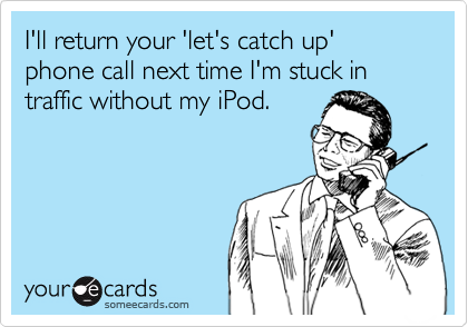 I'll return your 'let's catch up' phone call next time I'm stuck in traffic without my iPod.
