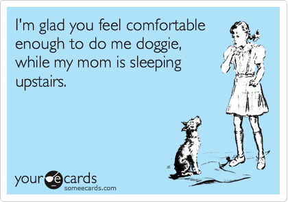 I'm glad you feel comfortable
enough to do me doggie,
while my mom is sleeping
upstairs.
