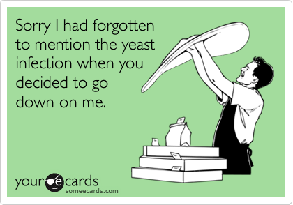 Sorry I had forgotten
to mention the yeast
infection when you
decided to go
down on me.