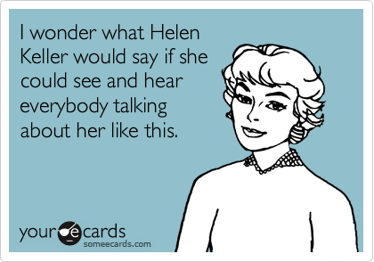 I wonder what Helen
Keller would say if she
could see and hear
everybody talking
about her like this.