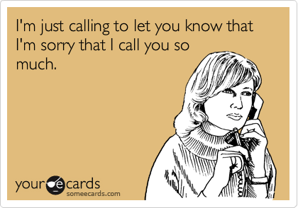 I'm just calling to let you know that I'm sorry that I call you so
much.