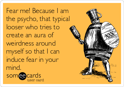Fear me! Because I am
the psycho, that typical
looser who tries to
create an aura of
weirdness around
myself so that I can
induce fear in your
mind.