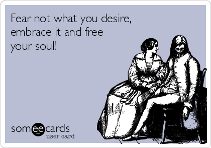 Fear not what you desire,
embrace it and free
your soul!