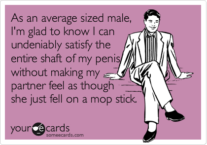 As an average sized male,I'm glad to know I canundeniably satisfy theentire shaft of my peniswithout making mypartner feel as though she just fell on a mop stick.