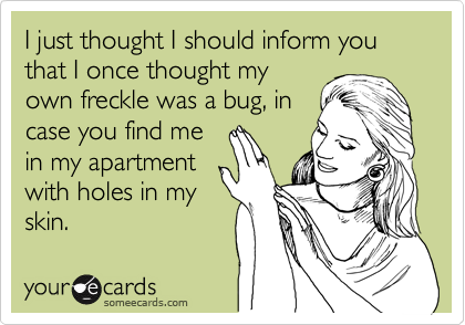 I just thought I should inform you that I once thought my
own freckle was a bug, in
case you find me
in my apartment
with holes in my
skin. 