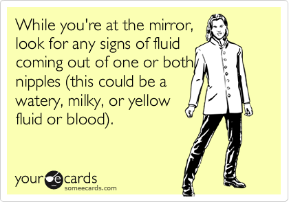 While you're at the mirror, 
look for any signs of fluid 
coming out of one or both 
nipples (this could be a 
watery, milky, or yellow 
fluid or blood).