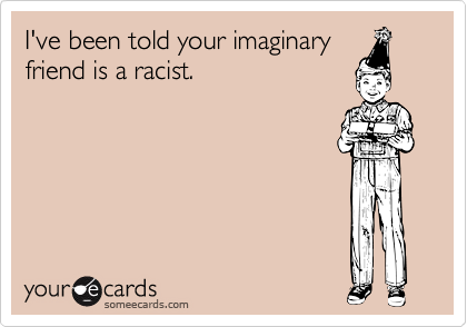 I've been told your imaginaryfriend is a racist.