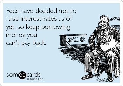 Feds have decided not to
raise interest rates as of
yet, so keep borrowing
money you
can't pay back.