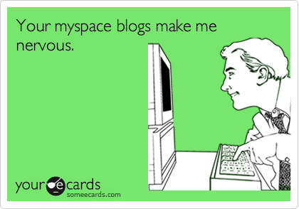 Your myspace blogs make me nervous.