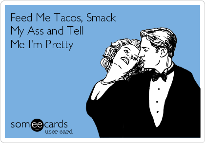 Feed Me Tacos, Smack
My Ass and Tell
Me I'm Pretty