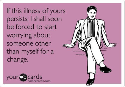 If this illness of yours
persists, I shall soon
be forced to start
worrying about
someone other
than myself for a
change.