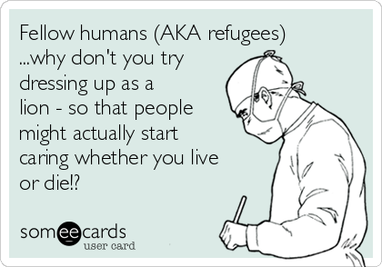 Fellow humans (AKA refugees)
...why don't you try
dressing up as a
lion - so that people
might actually start
caring whether you live
or die!?