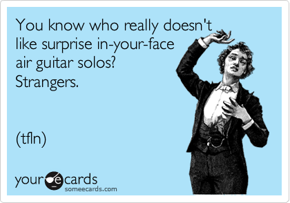 You know who really doesn't 
like surprise in-your-face
air guitar solos? 
Strangers.


(tfln)