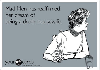 Mad Men has reaffirmed
her dream of
being a drunk housewife.