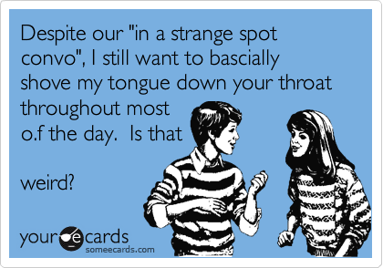 Despite our "in a strange spot convo", I still want to bascially shove my tongue down your throat throughout most
o.f the day.  Is that

weird?