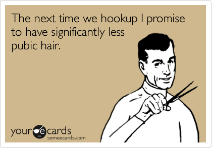 The next time we hookup I promise to have significantly less
pubic hair.