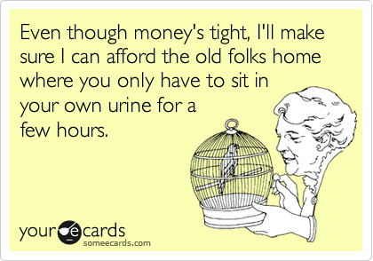 Even though money's tight, I'll make sure I can afford the old folks home where you only have to sit in
your own urine for a
few hours.