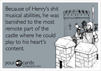 Because of Henry's shit
musical abilities, he was
banished to the most
remote part of the 
castle where he could
play to his heart's
content.