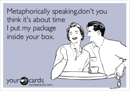 Metaphorically speaking,don't you think it's about time
I put my package
inside your box.
