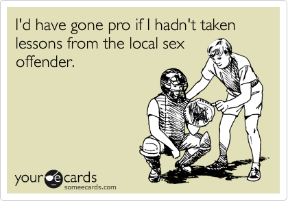 I'd have gone pro if I hadn't taken lessons from the local sex
offender.