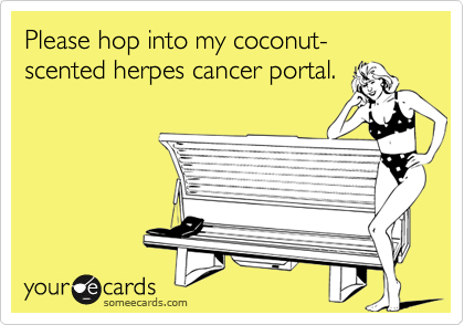 Please hop into my coconut-scented herpes cancer portal.