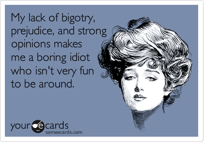 My lack of bigotry,prejudice, and strongopinions makesme a boring idiotwho isn't very funto be around.