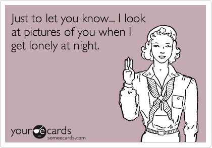 Just to let you know... I look
at pictures of you when I
get lonely at night.