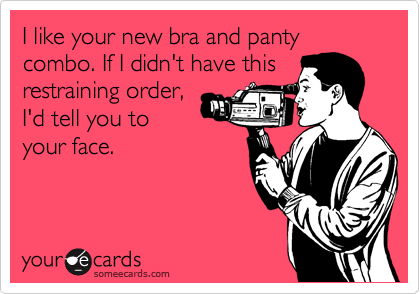 I like your new bra and panty combo. If I didn't have this
restraining order,
I'd tell you to
your face. 