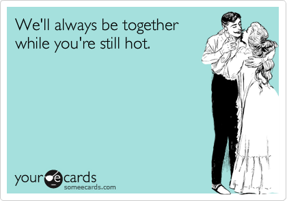 We'll always be together
while you're still hot.
