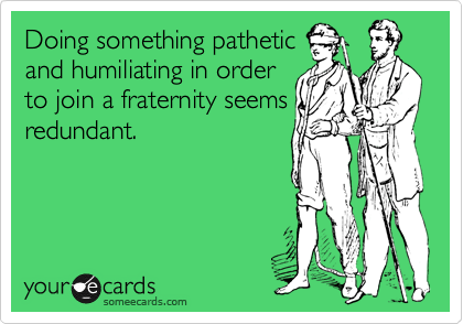 Doing something pathetic
and humiliating in order
to join a fraternity seems
redundant.