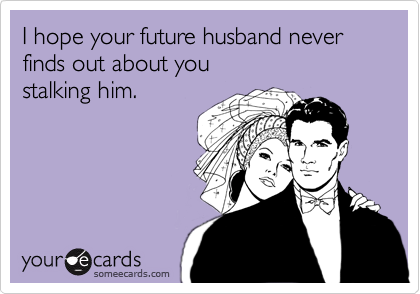 I hope your future husband never finds out about you
stalking him.