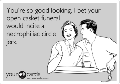 You're so good looking, I bet your open casket funeral
would incite a
necrophiliac circle
jerk.