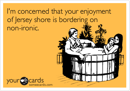 I'm concerned that your enjoyment of Jersey shore is bordering on non-ironic.