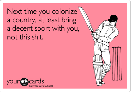 Next time you colonize
a country, at least bring
a decent sport with you,
not this shit.