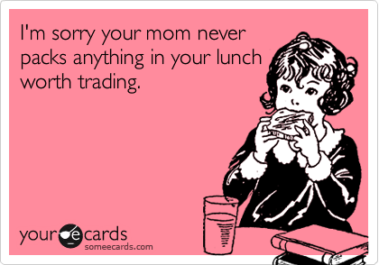 I'm sorry your mom never
packs anything in your lunch
worth trading.