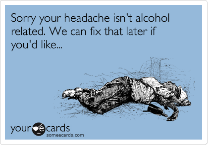 Sorry your headache isn't alcohol related. We can fix that later if you'd like...