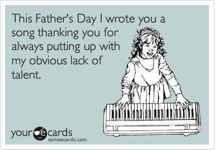 This Father's Day I wrote you a song thanking you for
always putting up with
my obvious lack of
talent.