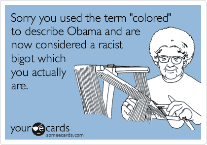 Sorry you used the term "colored" to describe Obama and are
now considered a racist
bigot which
you actually
are.