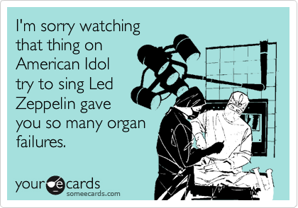 I'm sorry watching
that thing on
American Idol
try to sing Led
Zeppelin gave
you so many organ 
failures.