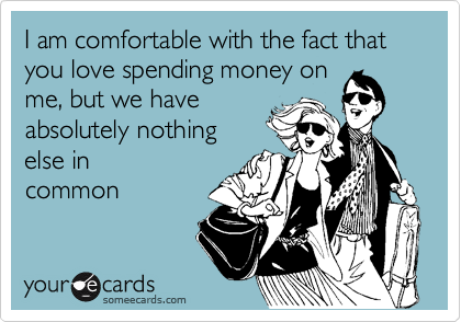 I am comfortable with the fact that you love spending money on
me, but we have
absolutely nothing
else in
common
