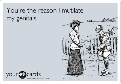You're the reason I mutilate
my genitals.