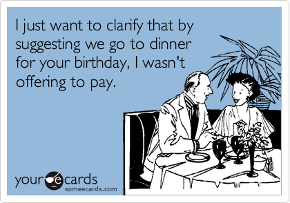 I just want to clarify that by suggesting we go to dinner 
for your birthday, I wasn't 
offering to pay.