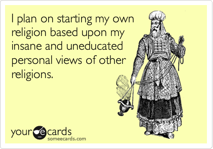 I plan on starting my ownreligion based upon myinsane and uneducatedpersonal views of otherreligions.